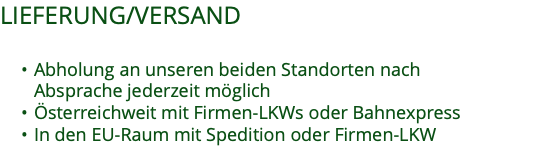 LIEFERUNG/VERSAND  Abholung an unseren beiden Standorten nach  Absprache jederzeit möglich Österreichweit mit Firmen-LKWs oder Bahnexpress In den EU-Raum mit Spedition oder Firmen-LKW